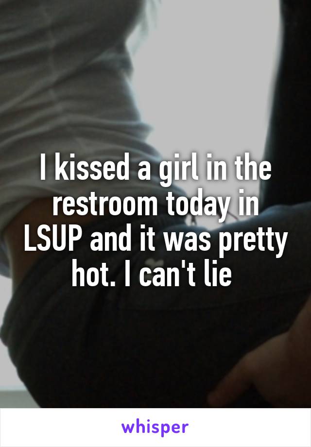 I kissed a girl in the restroom today in LSUP and it was pretty hot. I can't lie 