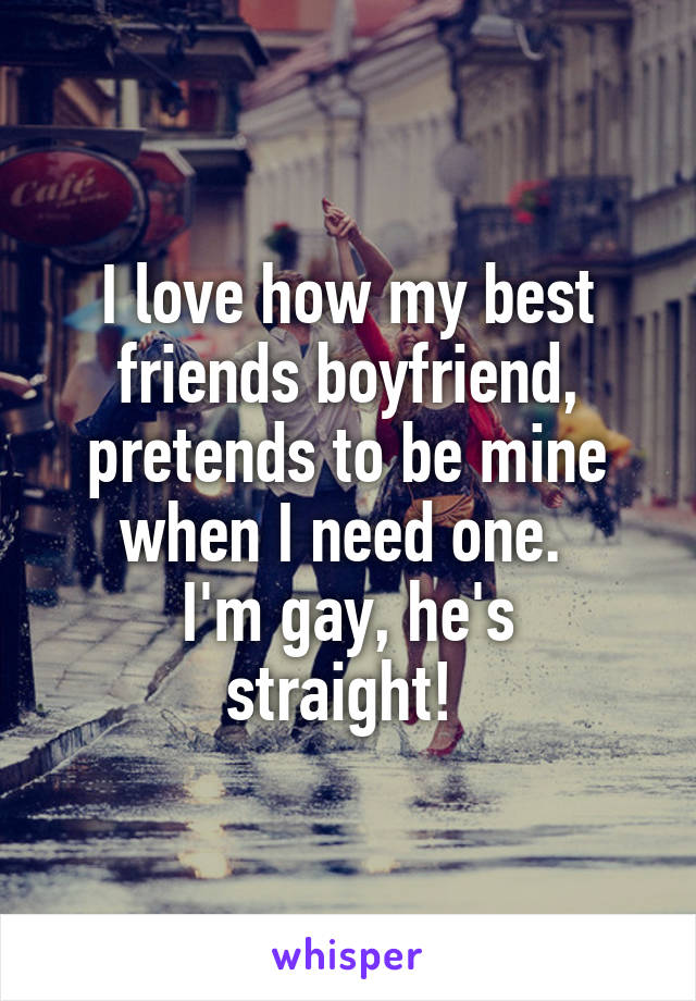 I love how my best friends boyfriend, pretends to be mine when I need one. 
I'm gay, he's straight! 