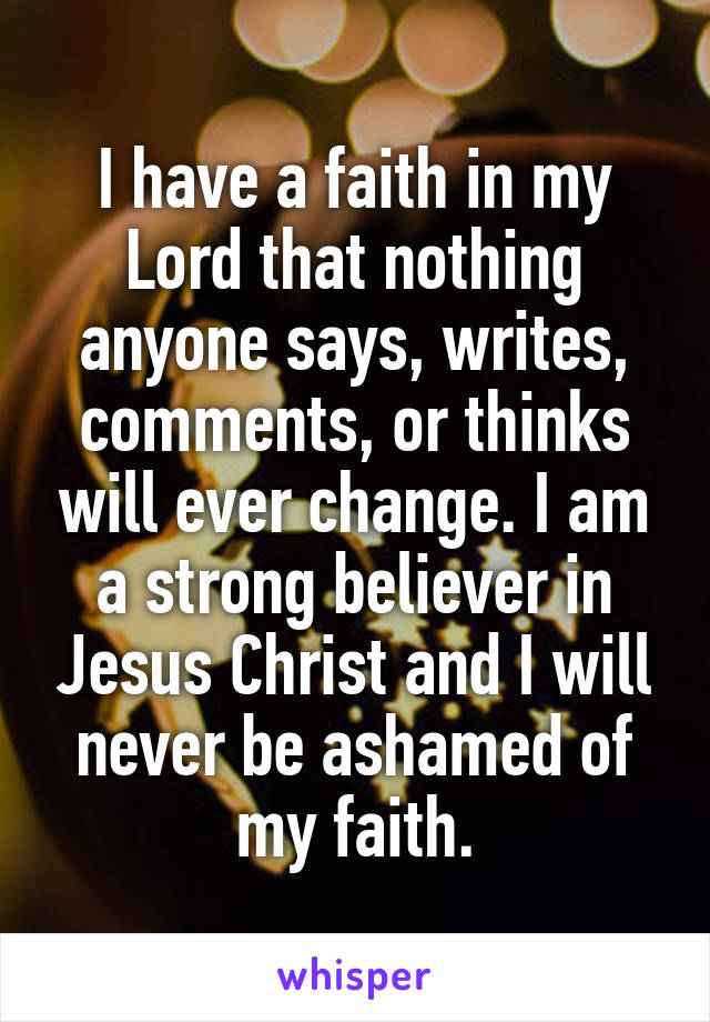 I have a faith in my Lord that nothing anyone says, writes, comments, or thinks will ever change. I am a strong believer in Jesus Christ and I will never be ashamed of my faith.