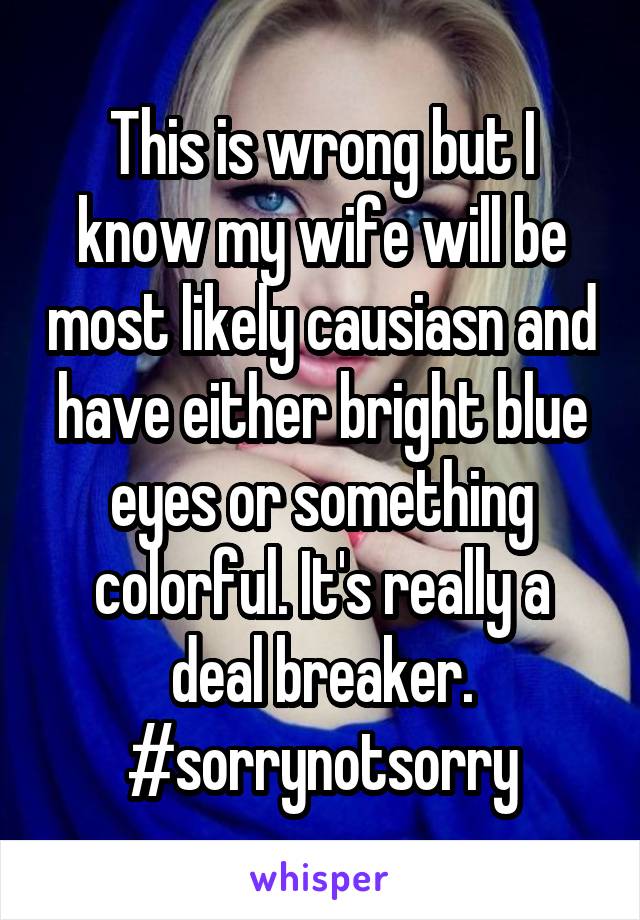 This is wrong but I know my wife will be most likely causiasn and have either bright blue eyes or something colorful. It's really a deal breaker. #sorrynotsorry