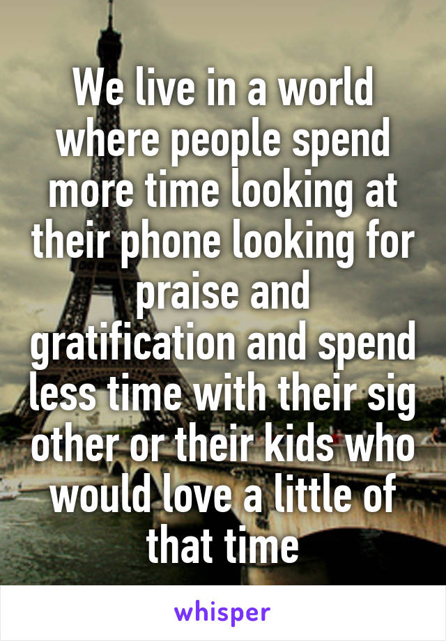 We live in a world where people spend more time looking at their phone looking for praise and gratification and spend less time with their sig other or their kids who would love a little of that time