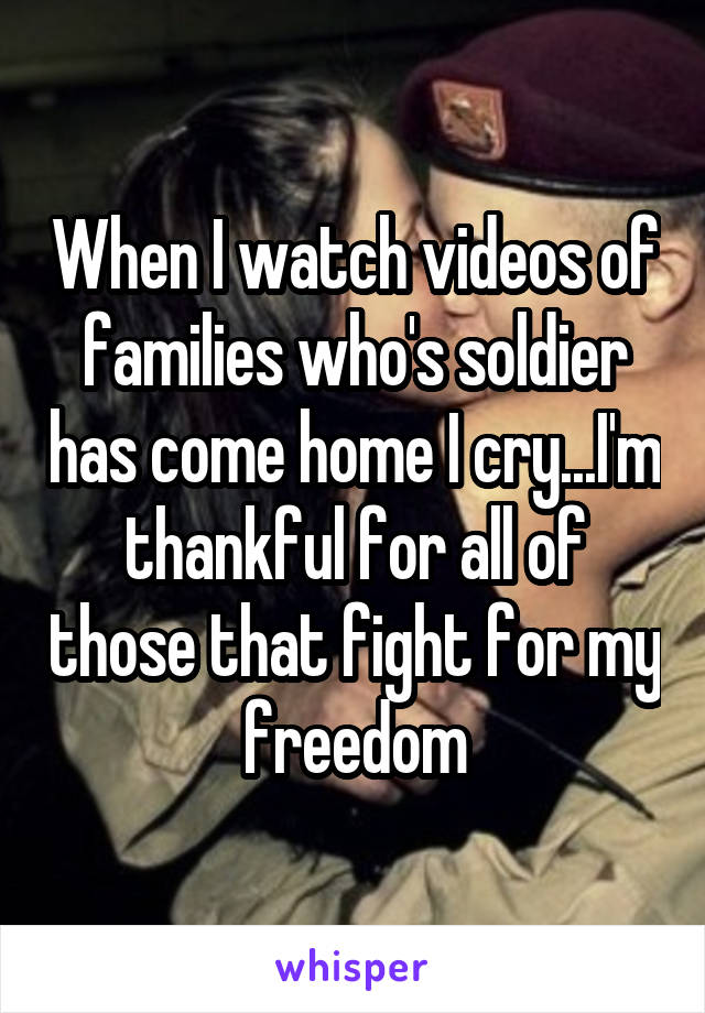 When I watch videos of families who's soldier has come home I cry...I'm thankful for all of those that fight for my freedom