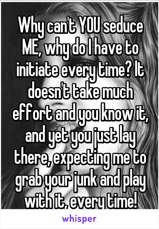 Why can't YOU seduce ME, why do I have to initiate every time? It doesn't take much effort and you know it, and yet you just lay there, expecting me to grab your junk and play with it, every time!