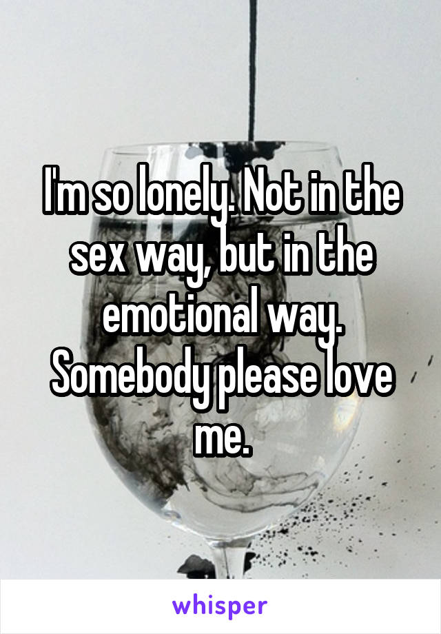 I'm so lonely. Not in the sex way, but in the emotional way. Somebody please love me.