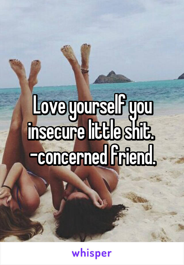 Love yourself you insecure little shit. 
-concerned friend.