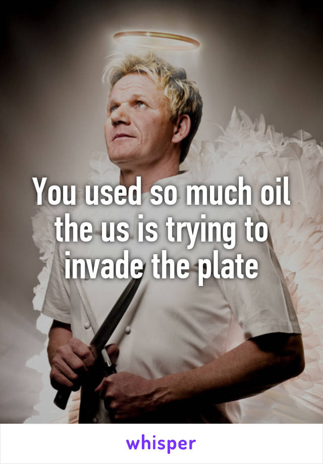 You used so much oil the us is trying to invade the plate