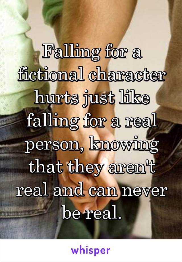 Falling for a fictional character hurts just like falling for a real person, knowing that they aren't real and can never be real.