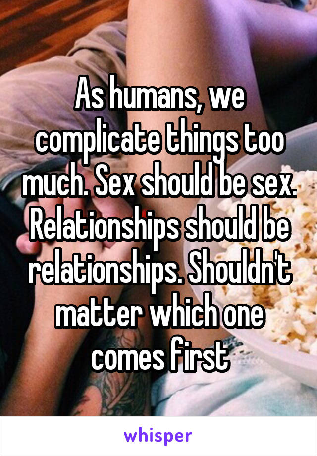 As humans, we complicate things too much. Sex should be sex. Relationships should be relationships. Shouldn't matter which one comes first