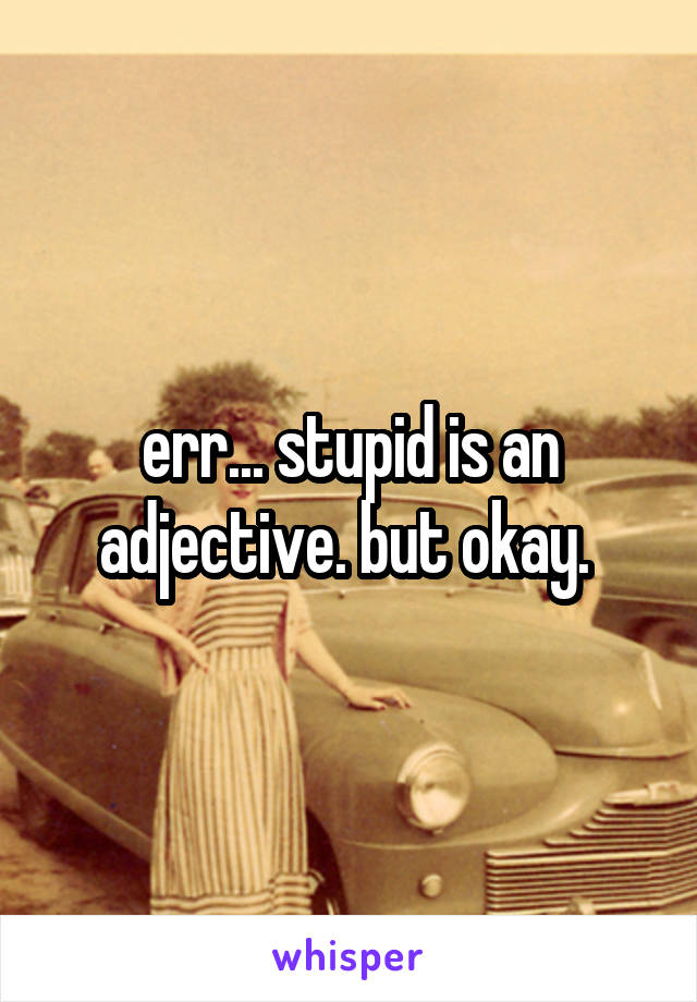 err... stupid is an adjective. but okay. 