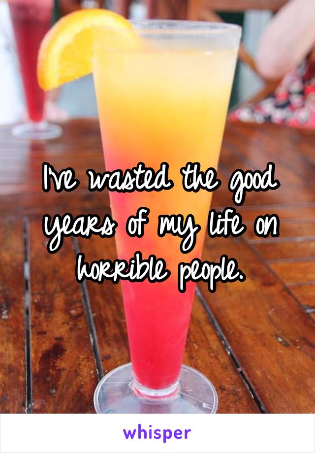 I've wasted the good years of my life on horrible people.