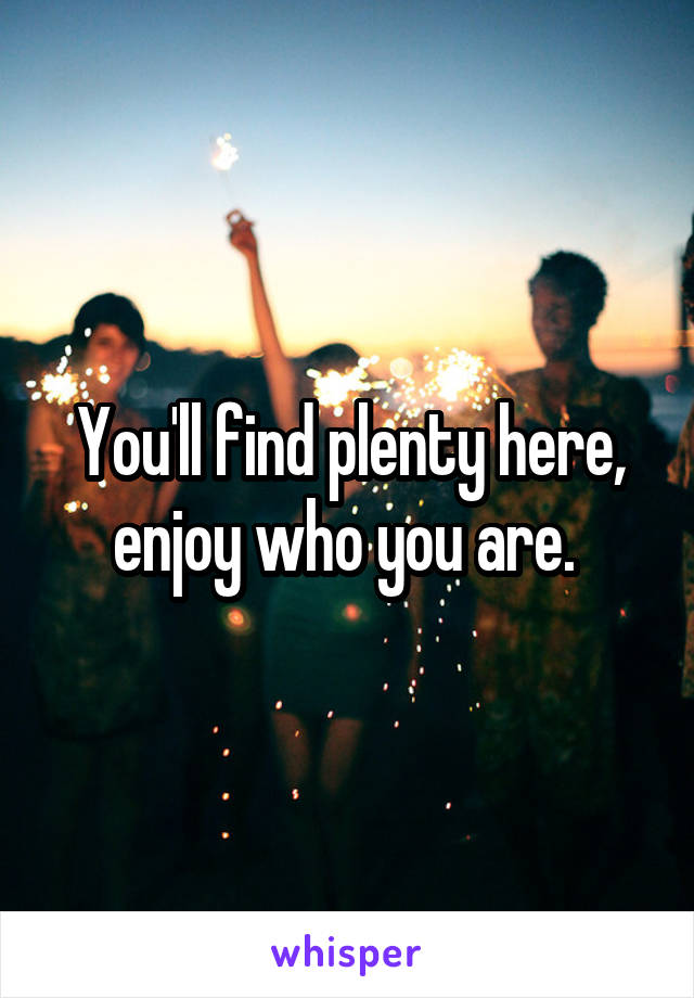 You'll find plenty here, enjoy who you are. 