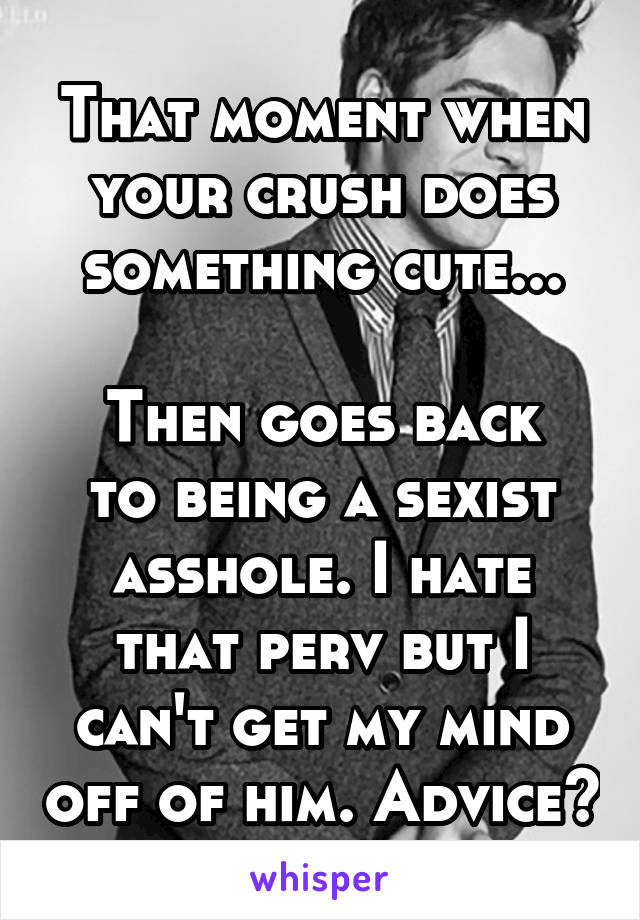 That moment when your crush does something cute...

Then goes back to being a sexist asshole. I hate that perv but I can't get my mind off of him. Advice?