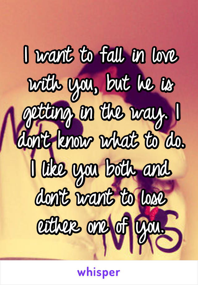 I want to fall in love with you, but he is getting in the way. I don't know what to do. I like you both and don't want to lose either one of you.