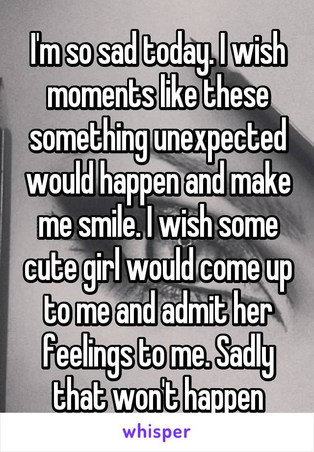 I'm so sad today. I wish moments like these something unexpected would happen and make me smile. I wish some cute girl would come up to me and admit her feelings to me. Sadly that won't happen