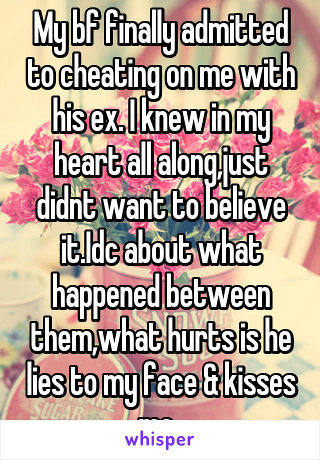 My bf finally admitted to cheating on me with his ex. I knew in my heart all along,just didnt want to believe it.Idc about what happened between them,what hurts is he lies to my face & kisses me..