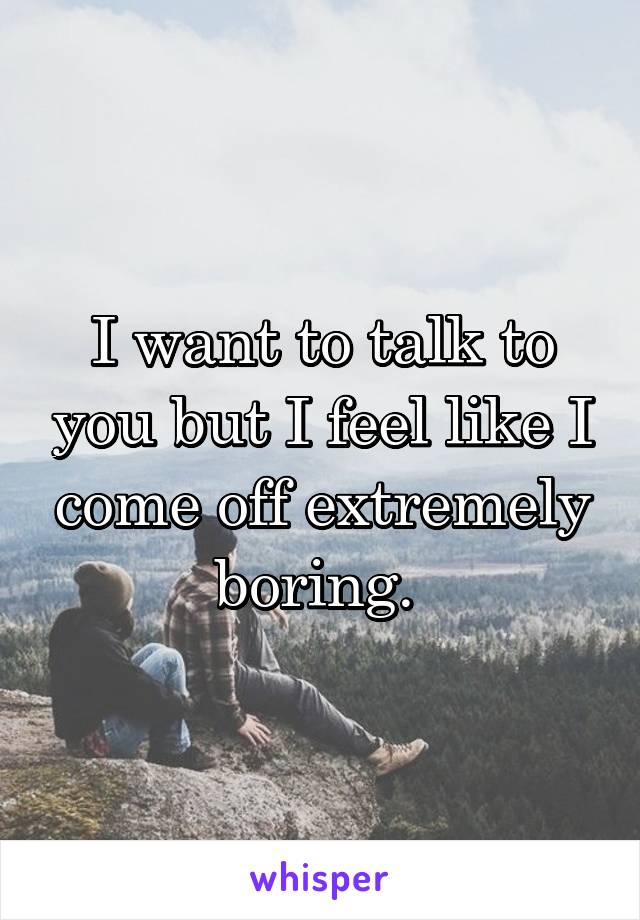 I want to talk to you but I feel like I come off extremely boring. 