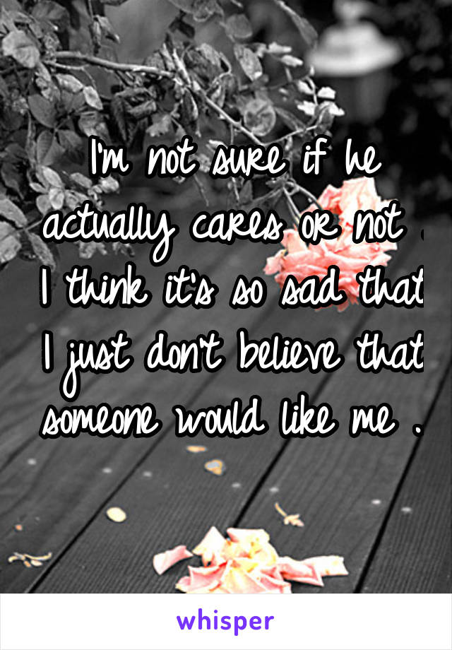 I'm not sure if he actually cares or not . I think it's so sad that I just don't believe that someone would like me .. 