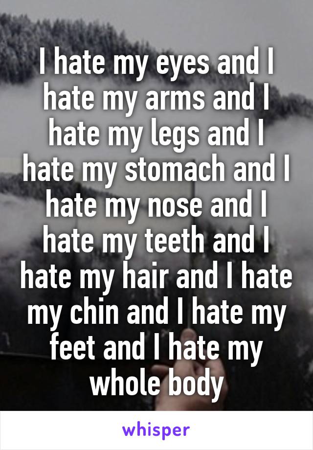 I hate my eyes and I hate my arms and I hate my legs and I hate my stomach and I hate my nose and I hate my teeth and I hate my hair and I hate my chin and I hate my feet and I hate my whole body