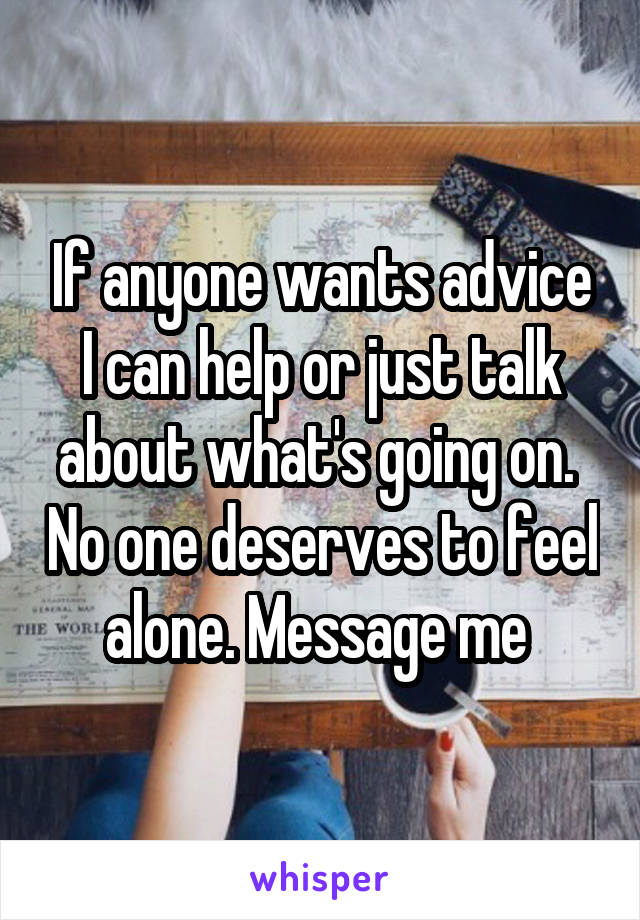 If anyone wants advice I can help or just talk about what's going on.  No one deserves to feel alone. Message me 