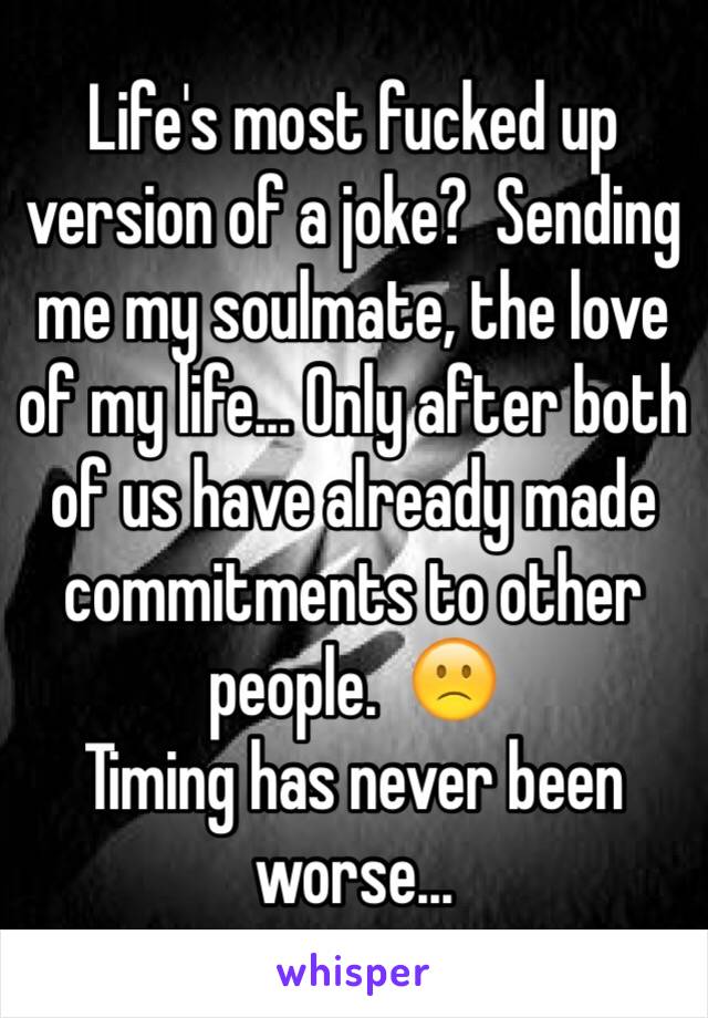 Life's most fucked up version of a joke?  Sending me my soulmate, the love of my life... Only after both of us have already made commitments to other people.  🙁
Timing has never been worse...