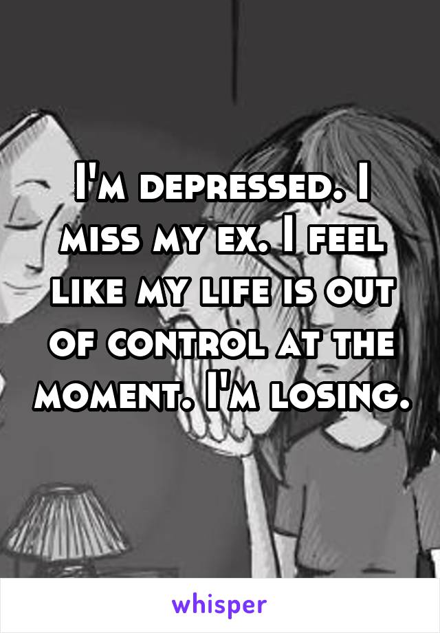 I'm depressed. I miss my ex. I feel like my life is out of control at the moment. I'm losing. 