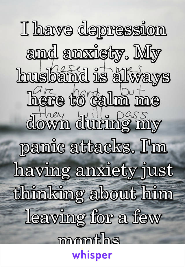 I have depression and anxiety. My husband is always here to calm me down during my panic attacks. I'm having anxiety just thinking about him leaving for a few months. 