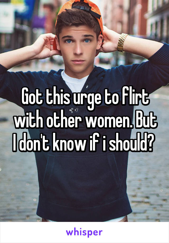 Got this urge to flirt with other women. But I don't know if i should? 