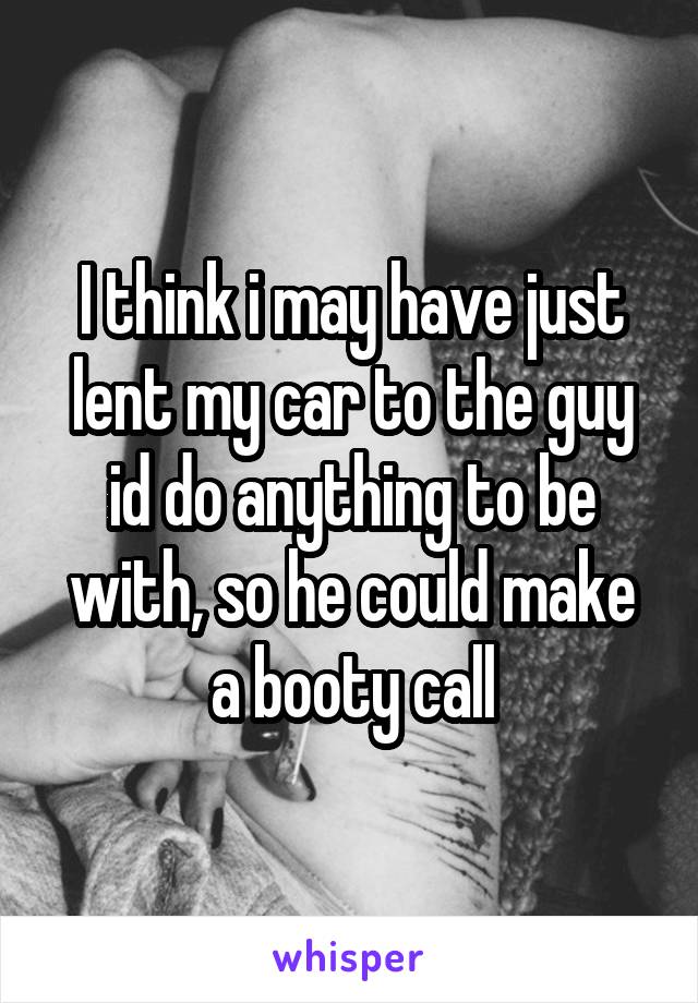 I think i may have just lent my car to the guy id do anything to be with, so he could make a booty call