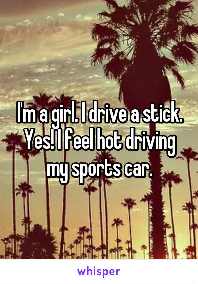 I'm a girl. I drive a stick. Yes! I feel hot driving my sports car.