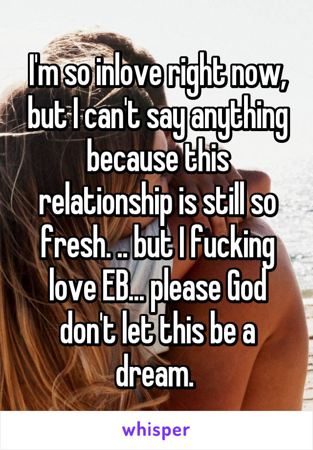 I'm so inlove right now, but I can't say anything because this relationship is still so fresh. .. but I fucking love EB... please God don't let this be a dream. 