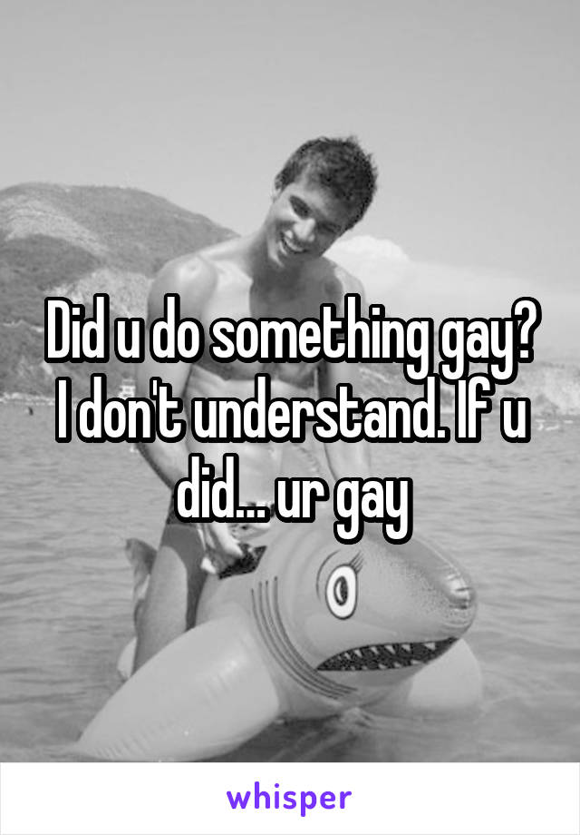 Did u do something gay? I don't understand. If u did… ur gay