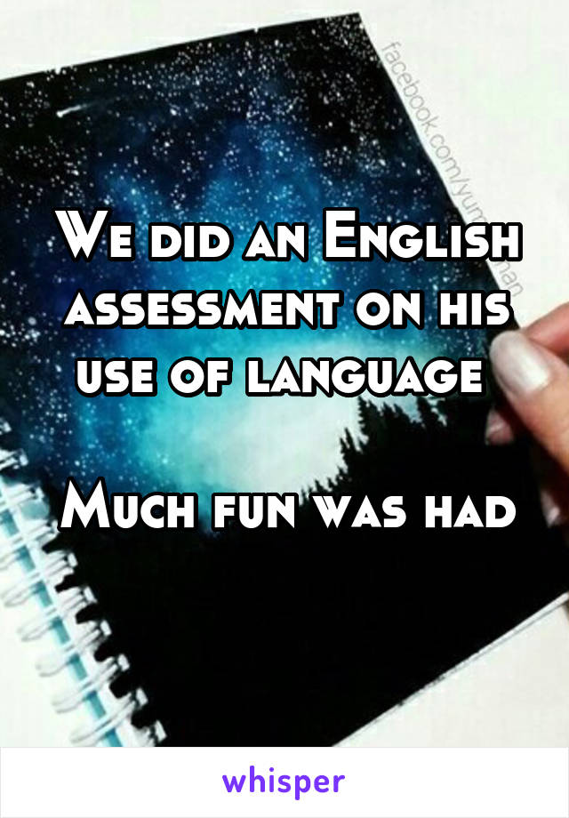 We did an English assessment on his use of language 

Much fun was had 