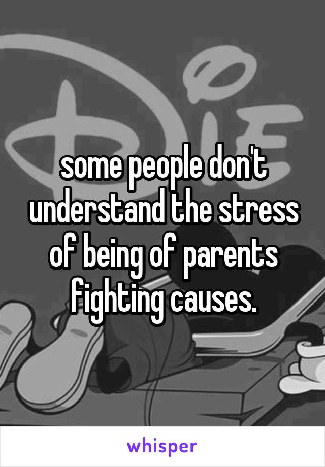 some people don't understand the stress of being of parents fighting causes.