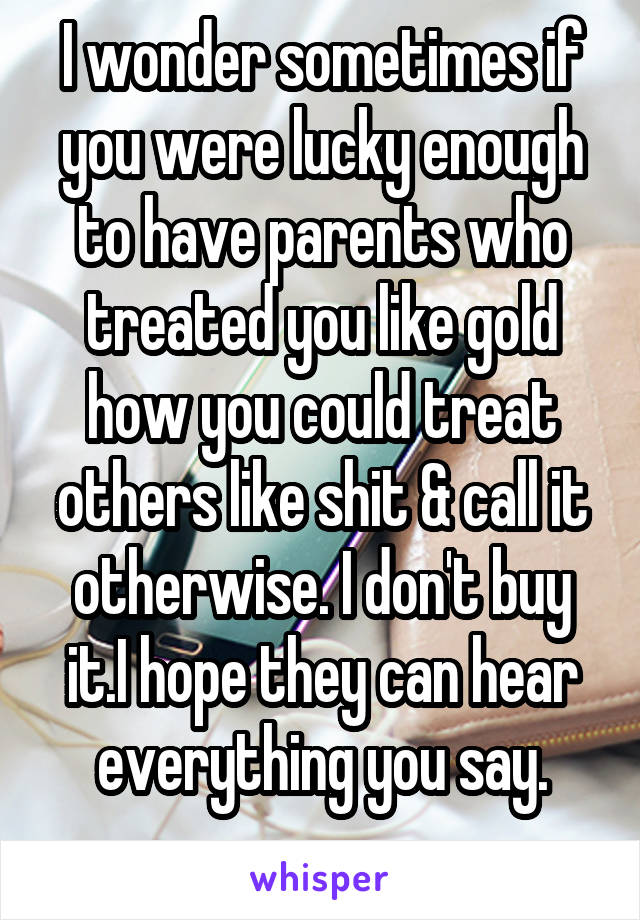 I wonder sometimes if you were lucky enough to have parents who treated you like gold how you could treat others like shit & call it otherwise. I don't buy it.I hope they can hear everything you say.
