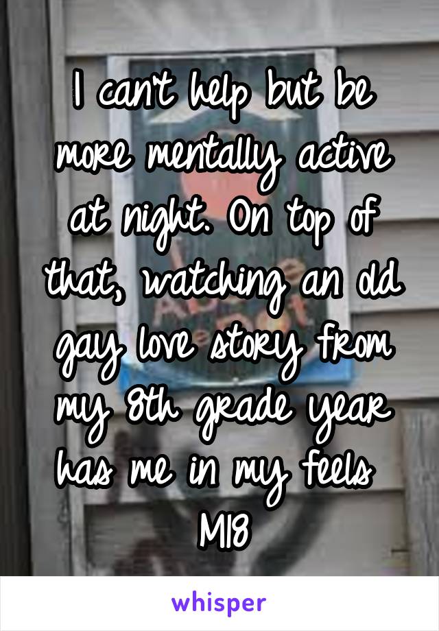 I can't help but be more mentally active at night. On top of that, watching an old gay love story from my 8th grade year has me in my feels 
M18