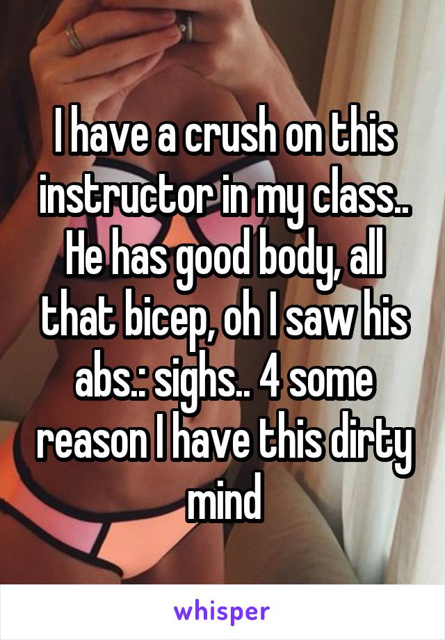 I have a crush on this instructor in my class.. He has good body, all that bicep, oh I saw his abs.: sighs.. 4 some reason I have this dirty mind