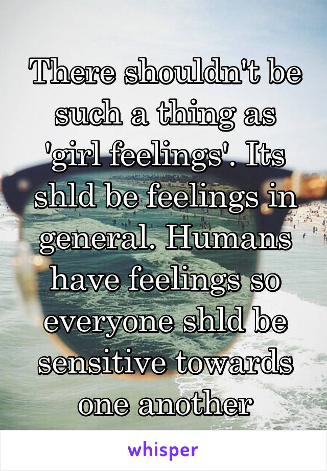 There shouldn't be such a thing as 'girl feelings'. Its shld be feelings in general. Humans have feelings so everyone shld be sensitive towards one another