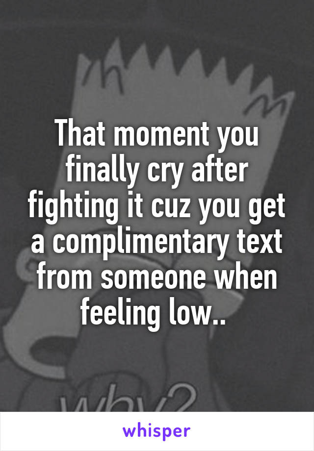 That moment you finally cry after fighting it cuz you get a complimentary text from someone when feeling low.. 