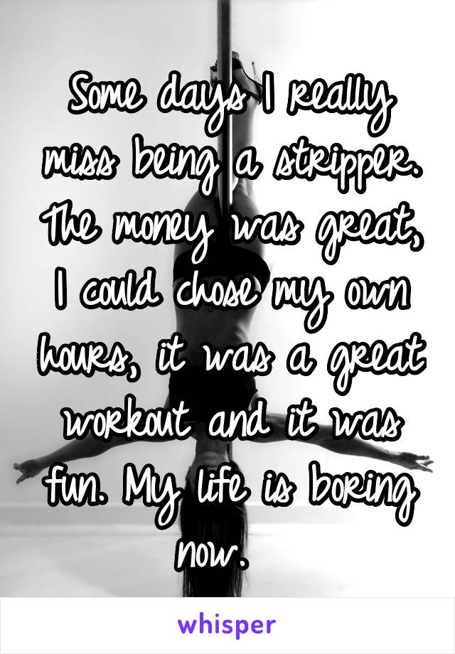 Some days I really miss being a stripper. The money was great, I could chose my own hours, it was a great workout and it was fun. My life is boring now.  