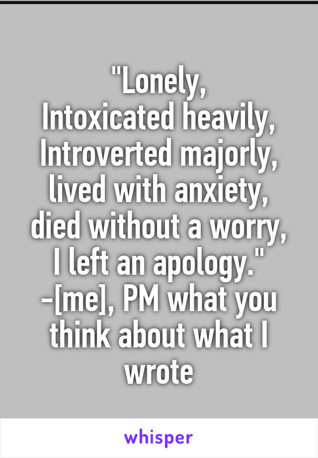 "Lonely,
Intoxicated heavily,
Introverted majorly,
lived with anxiety,
died without a worry,
I left an apology."
-[me], PM what you think about what I wrote