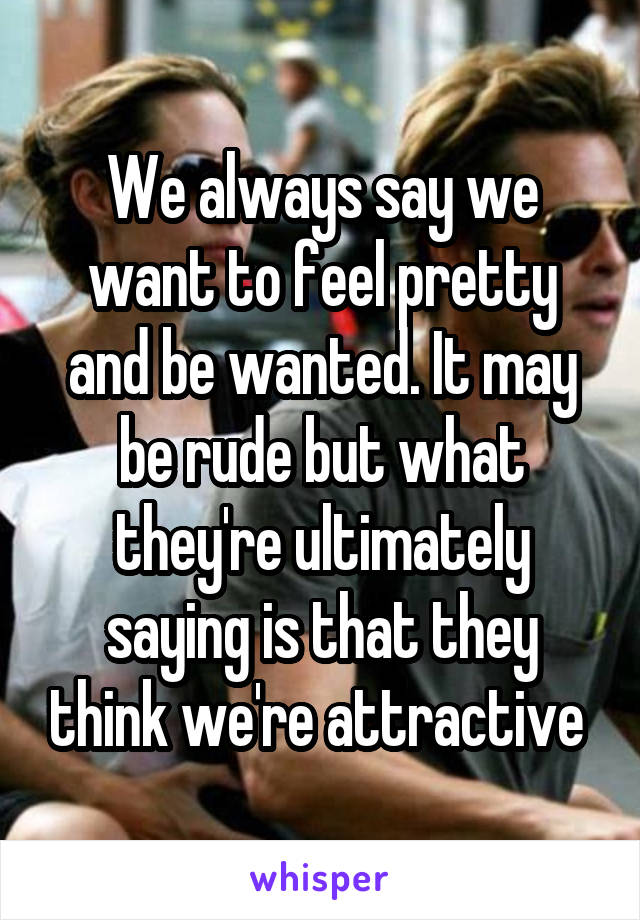 We always say we want to feel pretty and be wanted. It may be rude but what they're ultimately saying is that they think we're attractive 