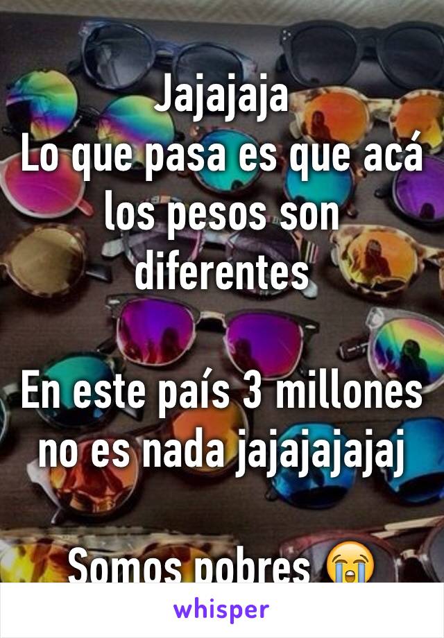 Jajajaja 
Lo que pasa es que acá los pesos son diferentes 

En este país 3 millones no es nada jajajajajaj

Somos pobres 😭