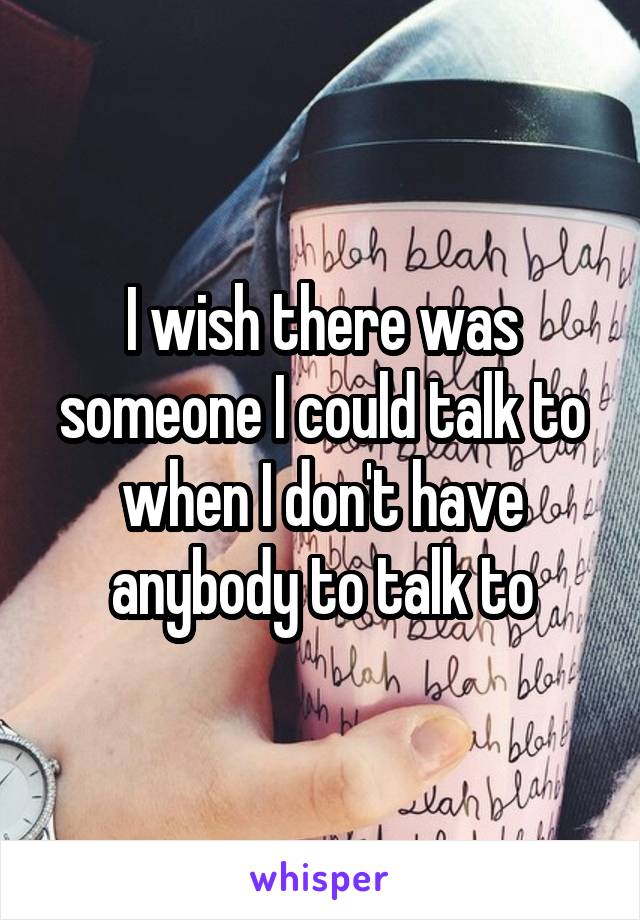 I wish there was someone I could talk to when I don't have anybody to talk to