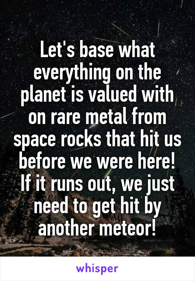 Let's base what everything on the planet is valued with on rare metal from space rocks that hit us before we were here! If it runs out, we just need to get hit by another meteor!