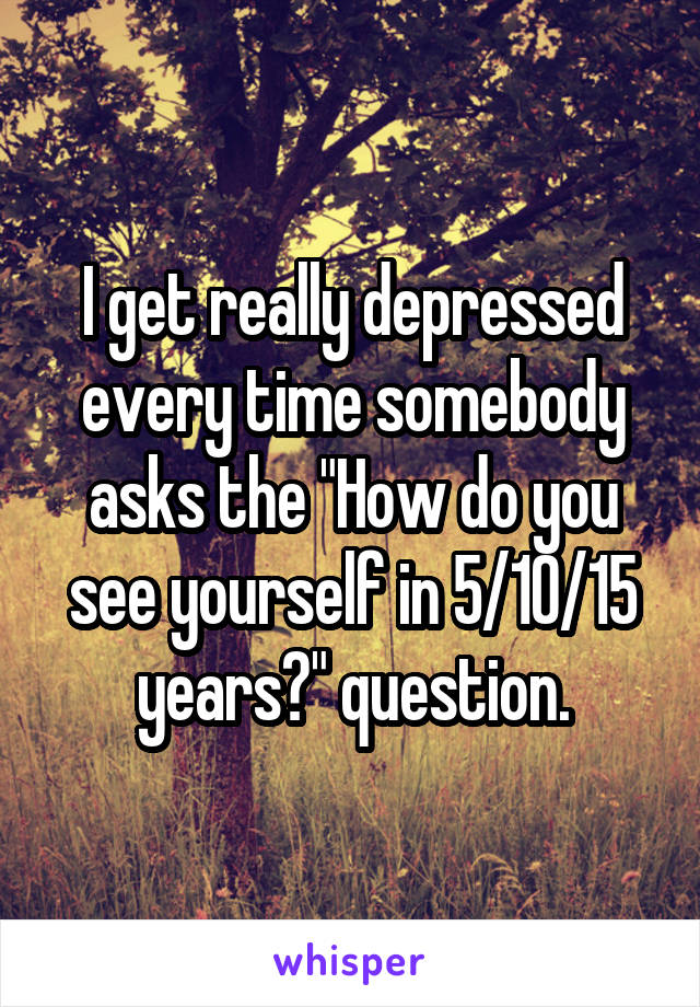 I get really depressed every time somebody asks the "How do you see yourself in 5/10/15 years?" question.