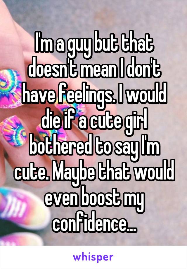 I'm a guy but that doesn't mean I don't have feelings. I would die if a cute girl bothered to say I'm cute. Maybe that would even boost my confidence...