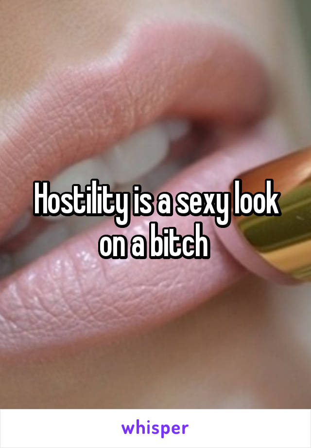 Hostility is a sexy look on a bitch 