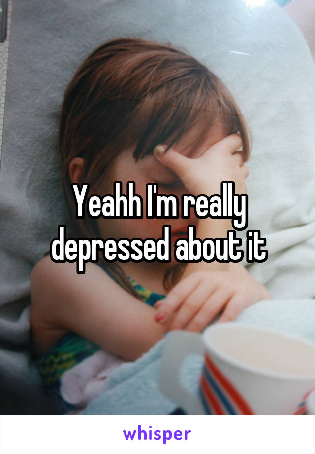 Yeahh I'm really depressed about it