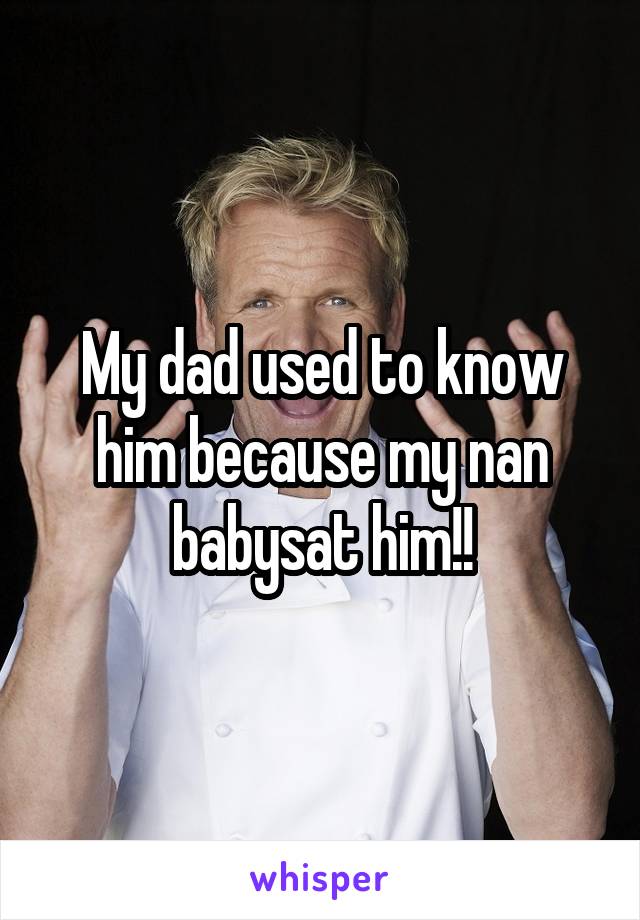 My dad used to know him because my nan babysat him!!