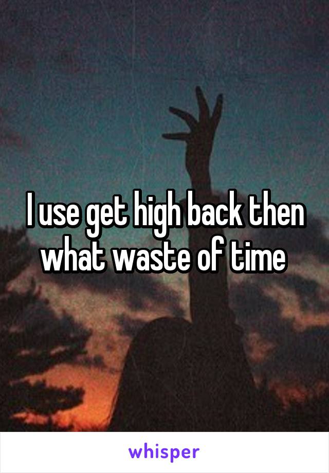 I use get high back then what waste of time 